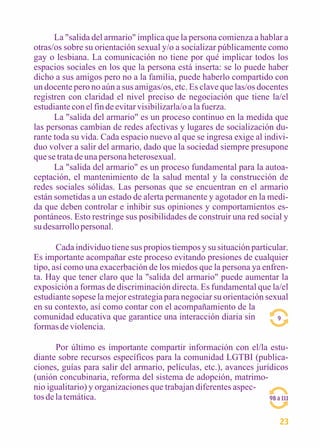 La "salida del armario" implica que la persona comienza a hablar a 
otras/os sobre su orientación sexual y/o a socializar públicamente como 
gay o lesbiana. La comunicación no tiene por qué implicar todos los 
espacios sociales en los que la persona está inserta: se lo puede haber 
dicho a sus amigos pero no a la familia, puede haberlo compartido con 
un docente pero no aún a sus amigas/os, etc. Es clave que las/os docentes 
registren con claridad el nivel preciso de negociación que tiene la/el 
estudiante con el fin de evitar visibilizarla/o a la fuerza. 
La "salida del armario" es un proceso continuo en la medida que 
las personas cambian de redes afectivas y lugares de socialización du-rante 
toda su vida. Cada espacio nuevo al que se ingresa exige al indivi-duo 
volver a salir del armario, dado que la sociedad siempre presupone 
que se trata de una persona heterosexual. 
La "salida del armario" es un proceso fundamental para la autoa-ceptación, 
el mantenimiento de la salud mental y la construcción de 
redes sociales sólidas. Las personas que se encuentran en el armario 
están sometidas a un estado de alerta permanente y agotador en la medi-da 
que deben controlar e inhibir sus opiniones y comportamientos es-pontáneos. 
Esto restringe sus posibilidades de construir una red social y 
su desarrollo personal. 
Cada individuo tiene sus propios tiempos y su situación particular. 
Es importante acompañar este proceso evitando presiones de cualquier 
tipo, así como una exacerbación de los miedos que la persona ya enfren-ta. 
Hay que tener claro que la "salida del armario" puede aumentar la 
exposición a formas de discriminación directa. Es fundamental que la/el 
estudiante sopese la mejor estrategia para negociar su orientación sexual 
en su contexto, así como contar con el acompañamiento de la 
comunidad educativa que garantice una interacción diaria sin 
formas de violencia. 
Por último es importante compartir información con el/la estu-diante 
sobre recursos específicos para la comunidad LGTBI (publica-ciones, 
guías para salir del armario, películas, etc.), avances jurídicos 
(unión concubinaria, reforma del sistema de adopción, matrimo-nio 
igualitario) y organizaciones que trabajan diferentes aspec-tos 
de la temática. 
9 
98 a 111 
23 
 