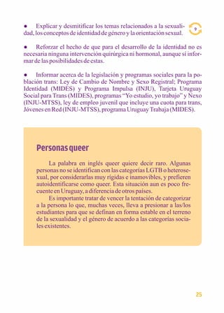 ● Explicar y desmitificar los temas relacionados a la sexuali-dad, 
los conceptos de identidad de género y la orientación sexual. 
● Reforzar el hecho de que para el desarrollo de la identidad no es 
necesaria ninguna intervención quirúrgica ni hormonal, aunque sí infor-mar 
de las posibilidades de estas. 
● Informar acerca de la legislación y programas sociales para la po-blación 
trans: Ley de Cambio de Nombre y Sexo Registral; Programa 
Identidad (MIDES) y Programa Impulsa (INJU), Tarjeta Uruguay 
Social para Trans (MIDES), programas “Yo estudio, yo trabajo” y Nexo 
(INJU-MTSS), ley de empleo juvenil que incluye una cuota para trans, 
Jóvenes en Red (INJU-MTSS), programa Uruguay Trabaja (MIDES). 
Personas queer 
La palabra en inglés queer quiere decir raro. Algunas 
personas no se identifican con las categorías LGTB o heterose-xual, 
por considerarlas muy rígidas e inamovibles, y prefieren 
autoidentificarse como queer. Esta situación aun es poco fre-cuente 
en Uruguay, a diferencia de otros países. 
Es importante tratar de vencer la tentación de categorizar 
a la persona lo que, muchas veces, lleva a presionar a las/los 
estudiantes para que se definan en forma estable en el terreno 
de la sexualidad y el género de acuerdo a las categorías socia-les 
existentes. 
9 
25 
 