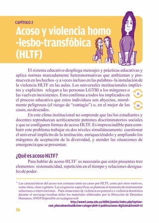 CAPÍTULO 2 
Acoso y violencia homo 
-lesbo-transfóbica 
(HLTF) 
El sistema educativo despliega mensajes y prácticas educativas y 
aplica normas marcadamente heteronormativas que ambientan y pro-mueven 
en los hechos -y a veces incluso en las palabras- la instalación de 
la violencia HLTF en las aulas. Los universales institucionales implíci-tos 
y explícitos relegan a las personas LGTBI a los márgenes o 
las vuelven inexistentes. Esto confirma a todos los implicados en 
el proceso educativo que estos individuos son abyectos, moral-mente 
peligrosos (el riesgo de “contagio”) o, en el mejor de los 
casos, no deseados. 
11 
14 
En este clima institucional no sorprende que las/los estudiantes y 
docentes reproduzcan acríticamente patrones discriminatorios sociales 
y que se configuren formas de acoso HLTF. Es imprescindible para com-batir 
este problema trabajar en dos niveles simultáneamente: cuestionar 
el universal implícito de la institución, enriqueciéndolo y ampliando los 
márgenes de aceptación de la diversidad, y atender las situaciones de 
emergencia que se presentan. 
¿Qué es acoso HLTF? 
Para hablar de acoso HLTF1 es necesario que estén presentes tres 
elementos: sistematicidad, repetición en el tiempo y relaciones desigua-les 
de poder. 
Las características del acoso son comunes tanto en casos por HLTF, como por otros motivos, 
como etnia, clase o género. Las exigencias específicas se plantean al momento de instrumentar 
soluciones o intervenciones. . Para situaciones de violencia en general o o violencia doméstica 
durante el noviazgo resultan útiles los materiales elaborados por la Dirección de Derechos 
Humanos, ANEP disponible en su página web 
http://www3.anep.edu.uy/ddhh/joomla/index.php?option= 
com_phocadownload&view=category&id=2:publicaciones-digitales&Itemid=13 
1 
26 
 