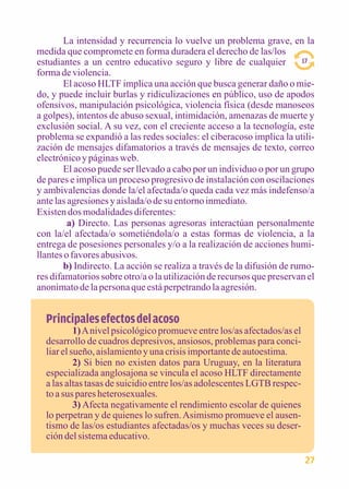 La intensidad y recurrencia lo vuelve un problema grave, en la 
medida que compromete en forma duradera el derecho de las/los 
estudiantes a un centro educativo seguro y libre de cualquier 
forma de violencia. 
El acoso HLTF implica una acción que busca generar daño o mie-do, 
y puede incluir burlas y ridiculizaciones en público, uso de apodos 
ofensivos, manipulación psicológica, violencia física (desde manoseos 
a golpes), intentos de abuso sexual, intimidación, amenazas de muerte y 
exclusión social. A su vez, con el creciente acceso a la tecnología, este 
problema se expandió a las redes sociales: el ciberacoso implica la utili-zación 
de mensajes difamatorios a través de mensajes de texto, correo 
electrónico y páginas web. 
El acoso puede ser llevado a cabo por un individuo o por un grupo 
de pares e implica un proceso progresivo de instalación con oscilaciones 
y ambivalencias donde la/el afectada/o queda cada vez más indefenso/a 
ante las agresiones y aislada/o de su entorno inmediato. 
Existen dos modalidades diferentes: 
a) Directo. Las personas agresoras interactúan personalmente 
con la/el afectada/o sometiéndola/o a estas formas de violencia, a la 
entrega de posesiones personales y/o a la realización de acciones humi-llantes 
o favores abusivos. 
b) Indirecto. La acción se realiza a través de la difusión de rumo-res 
difamatorios sobre otro/a o la utilización de recursos que preservan el 
anonimato de la persona que está perpetrando la agresión. 
Principales efectos del acoso 
1) A nivel psicológico promueve entre los/as afectados/as el 
desarrollo de cuadros depresivos, ansiosos, problemas para conci-liar 
el sueño, aislamiento y una crisis importante de autoestima. 
2) Si bien no existen datos para Uruguay, en la literatura 
especializada anglosajona se vincula el acoso HLTF directamente 
a las altas tasas de suicidio entre los/as adolescentes LGTB respec-to 
a sus pares heterosexuales. 
3) Afecta negativamente el rendimiento escolar de quienes 
lo perpetran y de quienes lo sufren. Asimismo promueve el ausen-tismo 
de las/os estudiantes afectadas/os y muchas veces su deser-ción 
del sistema educativo. 
17 
27 
 