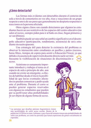 ¿Cómo detectarlo? 
Las formas más evidentes son detectables durante el contexto de 
aula a través de comentarios en voz alta, risas y reacciones de un grupo 
respecto a uno/a de sus pares que generalmente no despierta respuestas o 
reacciones en la persona afectada. 
Otros signos claros son cuando detectamos que algunos/as estu-diantes 
hacen un uso restrictivo de los espacios del centro educativo (no 
salen al recreo, siempre piden para ir al baño en clase, llegan primeros y 
se van últimos). 
También puede ser una señal un cambio significativo en el desem-peño 
educativo (participación, rendimiento, asistencia) de un/a estu-diante 
sin razón aparente. 
Una estrategia útil para detectar la existencia del problema es 
observar la interacción entre estudiantes en pasillos y patios (recreos, 
horas libres, tiempos de espera para asistir a Educación Física), ya que 
debido a la ausencia de supervisión docente directa suele ser más 
frecuente la visibilización de situaciones de discriminación o 
acoso. 
Asimismo es sumamente impor-tante 
introducir y trabajar el tema en el 
espacio de aula a principio de año, aun 
cuando no existe un emergente, a efec-tos 
de habilitar desde el inicio la posibi-lidad 
de que los/as eventuales afecta-dos/ 
as puedan comunicar y pedir ayuda 
ante el problema. Durante el curso se 
pueden generar espacios reservados 
con algunos/as estudiantes que pueden 
por su perfil tener altas probabilidades 
de ser objeto de alguna forma de acoso. 
1 
Las personas que desafían patrones hegemónicos tienen 
más posibilidades de sufrir acoso escolar. Dentro de la 
población LGTB las/os trans, lesbianas y gays fuera del armario tienen más probabilidades de 
sufrir este problema, así como las personas que tienen expresiones de género socialmente no 
esperadas. 
1 
11,12 
28 
 
