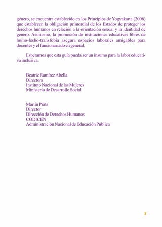 género, se encuentra establecido en los Principios de Yogyakarta (2006) 
que establecen la obligación primordial de los Estados de proteger los 
derechos humanos en relación a la orientación sexual y la identidad de 
género. Asimismo, la promoción de instituciones educativas libres de 
homo-lesbo-transfobia asegura espacios laborales amigables para 
docentes y el funcionariado en general. 
Esperamos que esta guía pueda ser un insumo para la labor educati-va 
inclusiva. 
3 
Beatriz Ramírez Abella 
Directora 
Instituto Nacional de las Mujeres 
Ministerio de Desarrollo Social 
Martín Prats 
Director 
Dirección de Derechos Humanos 
CODICEN 
Administración Nacional de Educación Pública 
 
