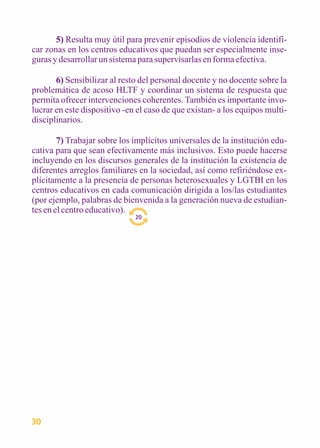 5) Resulta muy útil para prevenir episodios de violencia identifi-car 
zonas en los centros educativos que puedan ser especialmente inse-guras 
y desarrollar un sistema para supervisarlas en forma efectiva. 
6) Sensibilizar al resto del personal docente y no docente sobre la 
problemática de acoso HLTF y coordinar un sistema de respuesta que 
permita ofrecer intervenciones coherentes. También es importante invo-lucrar 
en este dispositivo -en el caso de que existan- a los equipos multi-disciplinarios. 
7) Trabajar sobre los implícitos universales de la institución edu-cativa 
para que sean efectivamente más inclusivos. Esto puede hacerse 
incluyendo en los discursos generales de la institución la existencia de 
diferentes arreglos familiares en la sociedad, así como refiriéndose ex-plícitamente 
a la presencia de personas heterosexuales y LGTBI en los 
centros educativos en cada comunicación dirigida a los/las estudiantes 
(por ejemplo, palabras de bienvenida a la generación nueva de estudian-tes 
en el centro educativo). 
20 
30 
 