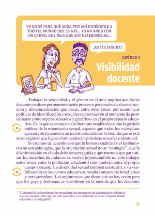 CAPÍTULO 3 
YO NO SÉ PARA QUÉ ANDA POR AHÍ DICIÉNDOLE A 
TODO EL MUNDO QUE ES GAY... YO NO ANDO CON 
UN CARTEL QUE DIGA QUE SOY HETEROSEXUAL. 
Visibilidad 
docente 
Trabajar la sexualidad y el género en el aula implica que las/os 
docentes realicen permanentemente procesos personales de deconstruc-ción 
y desnaturalización que pasan, entre otras cosas, por asumir qué 
políticas de identificación y sexuales se promueven al momento de posi-cionarse 
como sujetos sexuados y genéricos en el propio espacio educa-tivo. 
Es lo que se conoce en la literatura académica como la gestión 
pública de la orientación sexual, aspecto que todos los individuos 
ejercen cotidianamente en nuestra sociedad en la medida que se está 
13 
en un régimen que liga en forma estrecha prácticas sexuales e identidad. 
Si estamos de acuerdo con que la homosexualidad y el lesbianis-mo 
no son patologías, que la orientación sexual no se “contagia”1, que la 
discriminación en el aula debe ser perseguida y que tenemos que garanti-zar 
los derechos de todas/os se vuelve imprescindible no solo trabajar 
estos temas entre la población estudiantil sino también entre el propio 
cuerpo docente. La diversidad sexual también existe allí, y su visi-bilización 
en los centros educativos resulta sumamente beneficiosa 
y enriquecedora. Los argumentos que dicen que no hay razón para 
22 
que los gays y lesbianas se visibilicen en la medida que los docentes 
1 El desarrollo de la orientación sexual implica un proceso de construcción subjetiva 
a nivel inconsciente que no esta sometido a la voluntad ni es de ninguna forma 
educable o "contagiable". 
31 
¿ESTÁS SEGURA? 
 