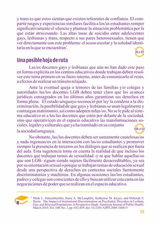 y trans es que estos sientan que existen referentes de confianza. El com-partir 
rasgos y experiencias similares facilita a los/as estudiantes romper 
significativamente el silencio y plantear la situación problemática por la 
que están atravesando. Las altas tasas de suicidio entre adolescentes 
gays, lesbianas y trans, respecto a sus pares heterosexuales, tienen que 
ver directamente con este problema: el acoso escolar y la soledad identi-taria 
en la que se encuentran1. 
Una posible hoja de ruta 
26 a 29 
Las/os docentes gays y lesbianas que aún no han dado este paso 
en forma explícita en los centros educativos donde trabajan deben resol-ver 
este tema primero en su fuero interno, antes de comunicarlo al resto, 
a efectos de realizar un tránsito relajado. 
Ante la eventual queja o temores de las familias y/o colegas y 
autoridades las/los docentes LGB deben tener claro que los avances 
jurídicos consagrados en los últimos años garantizan sus derechos en 
forma plena. El estado uruguayo reconoció por ley la condena a la dis-criminación, 
la posibilidad de que gays y lesbianas se unan legalmente y 
contraigan matrimonio, así como adopten niñas/os. No se le pide al siste-ma 
educativo ni a los/las docentes que estén por delante de la sociedad, 
sino que operativicen en el espacio educativo las transformaciones so-ciales, 
legales y culturales que ya ha tramitado en su conjunto 
la sociedad uruguaya. 
106 a 111 
No obstante, las/los docentes deben ser sumamente cautelosas/os 
y nada ingenuas/os en la interacción con las/os estudiantes y promover 
siempre la presencia de terceros en los diálogos que se realicen por fuera 
del aula. Esta sugerencia toma en cuenta la realidad de que incluso los 
docentes que trabajan temas de sexualidad -y ni que hablar aquellas/os 
que son LGB- siguen siendo sujetos fácilmente desacreditables, ya sea 
por su orientación sexual o porque se trabajan temas de educación sexual 
desde una perspectiva de derechos en contextos sociales fuertemente 
discriminatorios y machistas. En algunas ocasiones las/los estudiantes, 
padres y colegas son conscientes de ello y buscan utilizar esta carta en las 
negociaciones de poder que se realizan en el espacio educativo. 
1 Mark L. Hatzenbuehler, Katie A. McLaughlin, Katherine M. Keyes, and Deborah S. 
Hasin. The Impact of Institutional Discrimination on Psychiatric Disorders in Lesbian, 
Gay, and Bisexual Populations: A Prospective Study. American Journal of Public Health: 
March 2010, Vol. 100, No. 3, pp. 452-459. doi: 10.2105/AJPH.2009.168815 
33 
 
