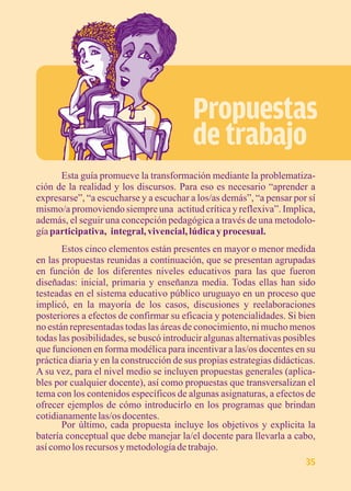 Propuestas 
de trabajo 
Esta guía promueve la transformación mediante la problematiza-ción 
de la realidad y los discursos. Para eso es necesario “aprender a 
expresarse”, “a escucharse y a escuchar a los/as demás”, “a pensar por sí 
mismo/a promoviendo siempre una actitud crítica y reflexiva”. Implica, 
además, el seguir una concepción pedagógica a través de una metodolo-gía 
participativa, integral, vivencial, lúdica y procesual. 
Estos cinco elementos están presentes en mayor o menor medida 
en las propuestas reunidas a continuación, que se presentan agrupadas 
en función de los diferentes niveles educativos para las que fueron 
diseñadas: inicial, primaria y enseñanza media. Todas ellas han sido 
testeadas en el sistema educativo público uruguayo en un proceso que 
implicó, en la mayoría de los casos, discusiones y reelaboraciones 
posteriores a efectos de confirmar su eficacia y potencialidades. Si bien 
no están representadas todas las áreas de conocimiento, ni mucho menos 
todas las posibilidades, se buscó introducir algunas alternativas posibles 
que funcionen en forma modélica para incentivar a las/os docentes en su 
práctica diaria y en la construcción de sus propias estrategias didácticas. 
A su vez, para el nivel medio se incluyen propuestas generales (aplica-bles 
por cualquier docente), así como propuestas que transversalizan el 
tema con los contenidos específicos de algunas asignaturas, a efectos de 
ofrecer ejemplos de cómo introducirlo en los programas que brindan 
cotidianamente las/os docentes. 
Por último, cada propuesta incluye los objetivos y explicita la 
batería conceptual que debe manejar la/el docente para llevarla a cabo, 
así como los recursos y metodología de trabajo. 
35 
 