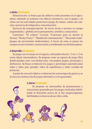 1. Inicio: (10 minutos) 
Sintonización: se busca que las niñas/os estén presentes en el aquí y 
ahora, entrando en contacto con ellas/os mismas/os, con el grupo y en 
clima con las actividades posteriores (juego de manos, cantar una can-ción, 
ejercicios de relajación y concentración). 
Ejercicio de sensopercepción. Se los/as invita a recorrer su cuerpo 
(segmentado y global) con su pensamiento, sentidos y sensaciones. 
Canciones: “El calipso” (versión “Canciones para no dormir la 
Siesta), “Hocky Pocky”, “Batalla del calentamiento”, “Haciendo ruido” 
(juegos de movimiento tradicionales). A través de estas se ponen los 
cuerpos en movimiento, reconociendo y nombrando sus distintas partes. 
2. Desarrollo: (20 minutos) 
Se juega con el cuerpo en el espacio, utilizando telas de 1,5 m x 1,5 m 
como objeto intermediario. Se propone crear un espacio de juego libre 
donde puedan crear -con dichas telas- sus propios juegos, personajes y 
disfrazarse. Se busca evidenciar los juegos y personajes esperados para 
niños y niñas (por ejemplo: niños de superhéroes y niñas vestidas de 
princesa). 
A partir de esta actividad se evidencian los estereotipos de género y se 
invita a la construcción de juegos alternativos a los generados. 
3. Cierre: (15 minutos) 
Se propone un intercambio de pensamientos y 
sensaciones generadas por los juegos realizados habili-tando 
la discusión acerca de si hay juegos/juguetes/ 
habilidades exclusivas de ser niño o niña. 
37 
 
