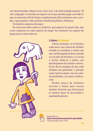 con determinados objetos (con otros no) o de determinada manera. El 
otro subgrupo vivenciará un espacio en el que puedan jugar con todo lo 
que se encuentra allí de forma completamente libre (prismas, aros, cuer-das, 
cajas grandes, telas, pelotas, botellas de plástico, bidones). 
Se rotan los espacios de juego. 
Se conversa sobre cómo se sintieron, qué espacio les gustó más, qué 
cosas surgieron en cada espacio de juego. Se construye un espacio de 
juego nuevo entre todas/os. 
3. Cierre: (15 minutos) 
Títeres elefantes: se le brinda a 
cada una/o una silueta de elefante 
cortado en cartulina o cartón con 
una varilla pegada al dorso (puede 
ser un palo de brochet) y se invita 
a las/los niñas/os a pintar con 
dactilopintura de muchos colores. 
Se les da la consigna de que cada 
elefante sea particular y pintado 
como más les guste, con sus colo-res 
preferidos, con amor y dedica-ción. 
Dichos títeres de elefantes 
servirán a futuro para recrear 
muchas historias que favorezcan 
el camino hacia la diversidad y 
equidad de género. 
Disponible en 
https://www.youtube.com/watch?v=qqJx-a09dT8. 
Última bajada marzo 2014. 
1 
39 
 