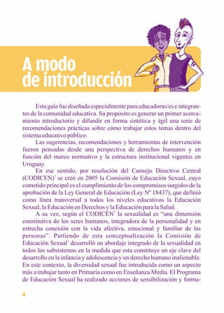 A modo 
de introducción 
Esta guía fue diseñada especialmente para educadoras/es e integran-tes 
de la comunidad educativa. Su propósito es generar un primer acerca-miento 
introductorio y difundir en forma sintética y ágil una serie de 
recomendaciones prácticas sobre cómo trabajar estos temas dentro del 
sistema educativo público. 
Las sugerencias, recomendaciones y herramientas de intervención 
fueron pensadas desde una perspectiva de derechos humanos y en 
función del marco normativo y la estructura institucional vigentes en 
Uruguay. 
En ese sentido, por resolución del Consejo Directivo Central 
(CODICEN)1 se creó en 2005 la Comisión de Educación Sexual, cuyo 
cometido principal es el cumplimiento de los compromisos surgidos de la 
aprobación de la Ley General de Educación (Ley Nº 18437), que definió 
como línea transversal a todos los niveles educativos la Educación 
Sexual, la Educación en Derechos y la Educación para la Salud. 
A su vez, según el CODICEN2 la sexualidad es “una dimensión 
constitutiva de los seres humanos, integradora de la personalidad y en 
estrecha conexión con la vida afectiva, emocional y familiar de las 
personas”. Partiendo de esta conceptualización la Comisión de 
Educación Sexual3 desarrolló un abordaje integrado de la sexualidad en 
todos los subsistemas en la medida que esta constituye un eje clave del 
desarrollo en la infancia y adolescencia y un derecho humano inalienable. 
En este contexto, la diversidad sexual fue introducida como un aspecto 
más a trabajar tanto en Primaria como en Enseñanza Media. El Programa 
de Educación Sexual ha realizado acciones de sensibilización y forma- 
4 
 