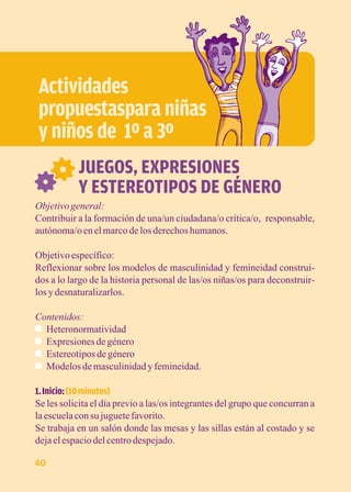 Actividades 
propuestaspara niñas 
y niños de 1º a 3º 
JUEGOS, EXPRESIONES 
Y ESTEREOTIPOS DE GÉNERO 
Objetivo general: 
Contribuir a la formación de una/un ciudadana/o crítica/o, responsable, 
autónoma/o en el marco de los derechos humanos. 
Objetivo específico: 
Reflexionar sobre los modelos de masculinidad y femineidad construi-dos 
a lo largo de la historia personal de las/os niñas/os para deconstruir-los 
y desnaturalizarlos. 
Contenidos: 
Heteronormatividad 
Expresiones de género 
Estereotipos de género 
Modelos de masculinidad y femineidad. 
1. Inicio: (10 minutos) 
Se les solicita el día previo a las/os integrantes del grupo que concurran a 
la escuela con su juguete favorito. 
Se trabaja en un salón donde las mesas y las sillas están al costado y se 
deja el espacio del centro despejado. 
40 
 