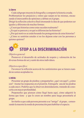3. Cierre 
Cada subgrupo muestra la fotografía y comparte la historia creada. 
Problematizar los prejuicios y mitos que surjan en las mismas, encau-zando 
el intercambio de opiniones y debate en el grupo. 
Dirigir la reflexión colectiva final retomando la idea de que podemos ser 
iguales y diferentes de muchas formas: 
- ¿Creen que historias como estas suceden realmente? 
- ¿En qué se parecen y en qué se diferencian las historias? 
- ¿Por qué motivos se están besando los protagonistas de estas historias? 
- ¿Cómo se sentirían ustedes si no los dejaran estar con las personas a 
quienes quieren? 
STOP A LA DISCRIMINACIÓN 
Objetivo general: 
Promover el desarrollo de actitudes de respeto y valoración de las 
diversas formas de ser y sentir de otros individuos. 
Objetivo específico: 
Favorecer la reflexión acerca de los sentimientos que se tienen cuan-do 
no somos aceptadas/os. 
1. Inicio: 
Presentar un grupo de piedras y preguntarles: ¿qué ven aquí?, ¿cómo 
son? Anotar las respuestas en el pizarrón. Entregarle una de las piedras 
a cada una/o. Pedirles que la observen detenidamente, tratando de cono-cerla 
con mayor profundidad. 
Proponerles que piensen cómo llegó hasta aquí, cómo adquirió la 
forma que tiene y que le creen un nombre para luego presentarla al 
grupo. 
Invitarles a que cada persona presente a su "amiga" al grupo, comen-zando 
la maestra la ronda de presentación para habilitar el espacio. 
47 
 
