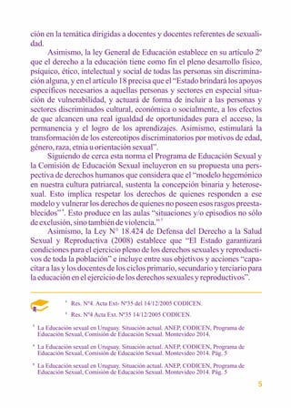 ción en la temática dirigidas a docentes y docentes referentes de sexuali-dad. 
Asimismo, la ley General de Educación establece en su artículo 2º 
que el derecho a la educación tiene como fin el pleno desarrollo físico, 
psíquico, ético, intelectual y social de todas las personas sin discrimina-ción 
alguna, y en el artículo 18 precisa que el “Estado brindará los apoyos 
específicos necesarios a aquellas personas y sectores en especial situa-ción 
de vulnerabilidad, y actuará de forma de incluir a las personas y 
sectores discriminados cultural, económica o socialmente, a los efectos 
de que alcancen una real igualdad de oportunidades para el acceso, la 
permanencia y el logro de los aprendizajes. Asimismo, estimulará la 
transformación de los estereotipos discriminatorios por motivos de edad, 
género, raza, etnia u orientación sexual”. 
Siguiendo de cerca esta norma el Programa de Educación Sexual y 
la Comisión de Educación Sexual incluyeron en su propuesta una pers-pectiva 
de derechos humanos que considera que el “modelo hegemónico 
en nuestra cultura patriarcal, sustenta la concepción binaria y heterose-xual. 
Esto implica respetar los derechos de quienes responden a ese 
modelo y vulnerar los derechos de quienes no poseen esos rasgos preesta-blecidos” 
4. Esto produce en las aulas “situaciones y/o episodios no sólo 
de exclusión, sino también de violencia.” 5 
Asimismo, la Ley N° 18.424 de Defensa del Derecho a la Salud 
Sexual y Reproductiva (2008) establece que “El Estado garantizará 
condiciones para el ejercicio pleno de los derechos sexuales y reproducti-vos 
de toda la población” e incluye entre sus objetivos y acciones “capa-citar 
a las y los docentes de los ciclos primario, secundario y terciario para 
la educación en el ejercicio de los derechos sexuales y reproductivos”. 
1 Res. Nº4. Acta Ext- Nº35 del 14/12/2005 CODICEN. 
2 
Res. Nº4 Acta Ext. Nº35 14/12/2005 CODICEN. 
La Educación sexual en Uruguay. Situación actual. ANEP, CODICEN, Programa de 
Educación Sexual, Comisión de Educación Sexual. Montevideo 2014. 
La Educación sexual en Uruguay. Situación actual. ANEP, CODICEN, Programa de 
Educación Sexual, Comisión de Educación Sexual. Montevideo 2014. Pág. 5 
La Educación sexual en Uruguay. Situación actual. ANEP, CODICEN, Programa de 
Educación Sexual, Comisión de Educación Sexual. Montevideo 2014. Pág. 5 
3 
4 
5 
5 
 