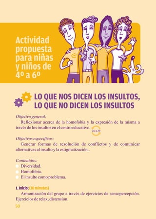 Actividad 
propuesta 
para niñas 
y niños de 
4º a 6º 
LO QUE NOS DICEN LOS INSULTOS, 
LO QUE NO DICEN LOS INSULTOS 
Objetivo general: 
Reflexionar acerca de la homofobia y la expresión de la misma a 
través de los insultos en el centro educativo. 
26 a 29 
Objetivos específicos: 
Generar formas de resolución de conflictos y de comunicar 
alternativas al insulto y la estigmatización.. 
Contenidos: 
Diversidad. 
Homofobia. 
El insulto como problema. 
1. Inicio: (10 minutos) 
Armonización del grupo a través de ejercicios de sensopercepción. 
Ejercicios de relax, distensión. 
50 
 