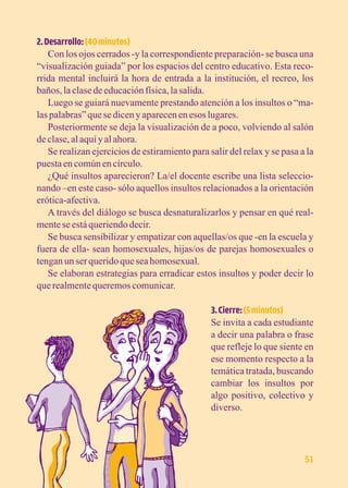 2. Desarrollo: (40 minutos) 
Con los ojos cerrados -y la correspondiente preparación- se busca una 
“visualización guiada” por los espacios del centro educativo. Esta reco-rrida 
mental incluirá la hora de entrada a la institución, el recreo, los 
baños, la clase de educación física, la salida. 
Luego se guiará nuevamente prestando atención a los insultos o “ma-las 
palabras” que se dicen y aparecen en esos lugares. 
Posteriormente se deja la visualización de a poco, volviendo al salón 
de clase, al aquí y al ahora. 
Se realizan ejercicios de estiramiento para salir del relax y se pasa a la 
puesta en común en círculo. 
¿Qué insultos aparecieron? La/el docente escribe una lista seleccio-nando 
–en este caso- sólo aquellos insultos relacionados a la orientación 
erótica-afectiva. 
A través del diálogo se busca desnaturalizarlos y pensar en qué real-mente 
se está queriendo decir. 
Se busca sensibilizar y empatizar con aquellas/os que -en la escuela y 
fuera de ella- sean homosexuales, hijas/os de parejas homosexuales o 
tengan un ser querido que sea homosexual. 
Se elaboran estrategias para erradicar estos insultos y poder decir lo 
que realmente queremos comunicar. 
3. Cierre: (5 minutos) 
Se invita a cada estudiante 
a decir una palabra o frase 
que refleje lo que siente en 
ese momento respecto a la 
temática tratada, buscando 
cambiar los insultos por 
algo positivo, colectivo y 
diverso. 
51 
 