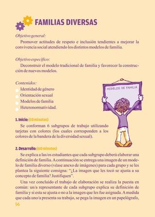 FAMILIAS DIVERSAS 
Objetivo general: 
Promover actitudes de respeto e inclusión tendientes a mejorar la 
convivencia social atendiendo los distintos modelos de familia. 
Objetivo específico: 
Deconstruir el modelo tradicional de familia y favorecer la construc-ción 
de nuevos modelos. 
Contenidos: 
Identidad de género 
Orientación sexual 
Modelos de familia 
Heteronormatividad. 
1. Inicio: (10 minutos) 
Se conforman 6 subgrupos de trabajo utilizando 
tarjetas con colores (los cuales corresponden a los 
colores de la bandera de la diversidad sexual). 
2. Desarrollo: (60 minutos) 
Se explica a las/os estudiantes que cada subgrupo deberá elaborar una 
definición de familia. A continuación se entrega una imagen de un mode-lo 
de familia diverso (véase anexo de imágenes) para cada grupo y se les 
plantea la siguiente consigna: “¿La imagen que les tocó se ajusta a su 
concepto de familia? Justifiquen”. 
Una vez concluido el trabajo de elaboración se realiza la puesta en 
común: un/a representante de cada subgrupo explica su definición de 
familia y si esta se ajusta o no a la imagen que les fue asignada. A medida 
que cada uno/a presenta su trabajo, se pega la imagen en un papelógrafo, 
56 
 