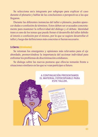 Se selecciona un/a integrante por subgrupo para explicar el caso 
durante el plenario y hablar de las conclusiones o perspectivas a las que 
llegaron. 
Durante las diferentes instancias del taller o plenario, pueden apare-cer 
dudas o confusión de términos. Estos deben ser evacuados concreta-mente 
para mantener la reflexividad del diálogo y el debate. Identidad 
trans es uno de los temas que puede frenar el desarrollo del taller debido 
al interés o confusión por el mismo, por lo que se sugiere desarrollar el 
taller y luego dar definiciones más concretas si fueran necesario. 
3. Cierre: (10 minutos) 
Se retoman los emergentes y opiniones más relevantes para el eje 
abordado, promoviéndose la importancia del accionar individual para 
enfrentar los problemas de discriminación cotidianos. 
Se dialoga sobre las nuevas posturas que ellos/as tomarán frente a 
situaciones similares en las que se vean partícipes a futuro. 
A CONTINUACIÓN PRESENTAMOS 
EL MATERIAL FOTOCOPIABLE PARA 
ESTE TALLER. 
61 
 
