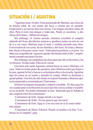 SITUACIÓN 1 / AGUSTINA 
"Agustina tiene 16 años. Está enamorada de Mariana, una chica de 
su misma edad. Se van juntas del liceo y cruzan por el campito. 
Empezaron a ser novias hace tres meses. Las amigas cercanas saben de 
ellas. Para el resto son amigas y nada más. Nadie se cuestiona a dos 
chicas de la mano... Deben ser amigas. 
Sin embargo, el viernes pasado, mientras cruzaban el campito 
saliendo del liceo, decidieron sentarse y quedarse juntas un rato en vez 
de ir a sus casas. Mariana trajo el mate y estaban pasando muy bien. 
Conversaron de sus cosas, de sus familias y del liceo. Se reían y abraza-ban, 
hasta se besaron varias veces. Todo parecía perfecto, y el amor les 
daba esa cosquillita de “quererse quedar ahí tiradas todo el día”, simple-mente 
estando una junto a la otra. 
Sin embargo, un compañero de clase pasó por ahí en bicicleta y las 
vio besarse. No dijo nada. Ellas no lo vieron. 
Una hora más tarde Agustina caminó hasta su casa y Mariana a la 
suya. Todavía tenían ganas de quedarse, pero Mariana tenía que llegar a 
la casa, agarrar la bici y buscar a su hermano chico a la escuela. Agustina 
dejó las cosas en su cuarto y prendió la compu. Abrió su facebook y 
quedó pálida. Una foto de ella tirada en el pasto besando a Mariana apa-recía 
etiquetada y comentada por 23 personas… 
Eliminó la etiqueta enseguida y empezó a temblar. El chico que las 
vio cuando pasó en la bicicleta les sacó una foto con su celular y la publi-có 
en su perfil. No podía eliminarle la foto. Sintiendo que le faltaba el 
aire, empezó a leer los comentarios: 
·Comentario de Erik: Jajajja mirala a la Agus! 
·Comentario de Sofía: Ya me parecía que era torta! 
·Comentario de Erik: Jajaj sí. Con esa cara no se la come nadie 
más jjajaja 
·Comentario de Mario Trikolor: Ponele el nombre a la foto “Les-bianas 
en el campito” jajaj 
62 
 