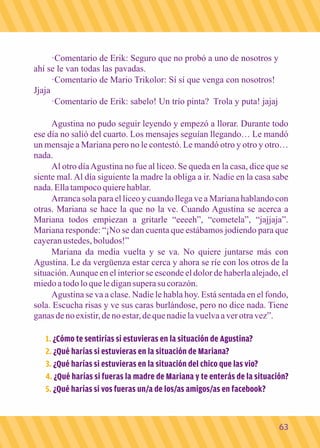 ·Comentario de Erik: Seguro que no probó a uno de nosotros y 
ahí se le van todas las pavadas. 
·Comentario de Mario Trikolor: Sí sí que venga con nosotros! 
Jjaja 
·Comentario de Erik: sabelo! Un trío pinta? Trola y puta! jajaj 
Agustina no pudo seguir leyendo y empezó a llorar. Durante todo 
ese día no salió del cuarto. Los mensajes seguían llegando… Le mandó 
un mensaje a Mariana pero no le contestó. Le mandó otro y otro y otro… 
nada. 
Al otro día Agustina no fue al liceo. Se queda en la casa, dice que se 
siente mal. Al día siguiente la madre la obliga a ir. Nadie en la casa sabe 
nada. Ella tampoco quiere hablar. 
Arranca sola para el liceo y cuando llega ve a Mariana hablando con 
otras. Mariana se hace la que no la ve. Cuando Agustina se acerca a 
Mariana todos empiezan a gritarle “eeeeh”, “cometela”, “jajjaja”. 
Mariana responde: “¡No se dan cuenta que estábamos jodiendo para que 
cayeran ustedes, boludos!” 
Mariana da media vuelta y se va. No quiere juntarse más con 
Agustina. Le da vergüenza estar cerca y ahora se ríe con los otros de la 
situación. Aunque en el interior se esconde el dolor de haberla alejado, el 
miedo a todo lo que le digan supera su corazón. 
Agustina se va a clase. Nadie le habla hoy. Está sentada en el fondo, 
sola. Escucha risas y ve sus caras burlándose, pero no dice nada. Tiene 
ganas de no existir, de no estar, de que nadie la vuelva a ver otra vez”. 
1. ¿Cómo te sentirías si estuvieras en la situación de Agustina? 
¿Qué harías si estuvieras en la 2. situación de Mariana? 
3. ¿Qué harías si estuvieras en la situación del chico que las vio? 
4. ¿Qué harías si fueras la madre de Mariana y te enterás de la situación? 
5. ¿Qué harías si vos fueras un/a de los/as amigos/as en facebook? 
63 
 