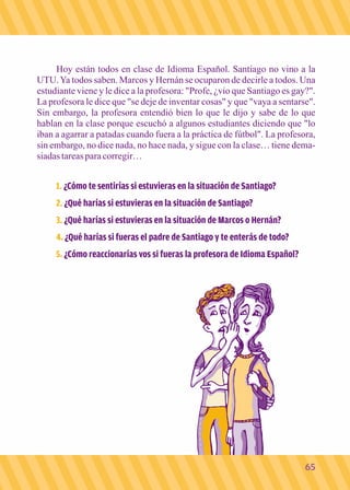 Hoy están todos en clase de Idioma Español. Santiago no vino a la 
UTU. Ya todos saben. Marcos y Hernán se ocuparon de decirle a todos. Una 
estudiante viene y le dice a la profesora: "Profe, ¿vio que Santiago es gay?". 
La profesora le dice que "se deje de inventar cosas" y que "vaya a sentarse". 
Sin embargo, la profesora entendió bien lo que le dijo y sabe de lo que 
hablan en la clase porque escuchó a algunos estudiantes diciendo que "lo 
iban a agarrar a patadas cuando fuera a la práctica de fútbol". La profesora, 
sin embargo, no dice nada, no hace nada, y sigue con la clase… tiene dema-siadas 
tareas para corregir… 
1. ¿Cómo te sentirías si estuvieras en la situación de Santiago? 
2. ¿Qué harías si estuvieras en la situación de Santiago? 
3. ¿Qué harías si estuvieras en la situación de Marcos o Hernán? 
4. ¿Qué harías si fueras el padre de Santiago y te enterás de todo? 
5. ¿Cómo reaccionarías vos si fueras la profesora de Idioma Español? 
65 
 