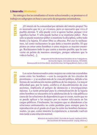 2. Desarrollo: (40 minutos) 
Se entrega a los/as estudiantes el texto seleccionado y se promueve el 
trabajo en subgrupos en base a una serie de preguntas orientadoras. 
¡El interés de la comunidad por delante del interés propio! No 
es necesario que tú y yo vivamos, pero es necesario que viva el 
pueblo alemán. Y sólo puede vivir si quiere luchar, porque vivir 
significa luchar. Y sólo puede luchar si se mantiene púber. Pero 
sólo se puede mantener púber si mantiene la disciplina, sobre todo 
frente a la lujuria. El amor libre es obsceno. Por eso lo rechaza-mos, 
tal como rechazamos lo que daña a nuestro pueblo. El que 
piensa en amor entre hombres o entre mujeres es nuestro enemi-go. 
Rechazamos todo lo que castra a nuestro pueblo, que lo con-vierte 
en pelota de nuestros enemigos, porque sabemos que la 
vida es lucha [...]. 
Integrante del Partido Nacional Socialista de los Trabajadores. 
Revista Der Eigene. (Extraído de Bastian, Till (2000). 
Homosexuelle im Dritten Reich. Geschichte einer Verfolgung Múnich: Beck. p. 101) 
TEXTO 1 
Los actos homosexuales entre mujeres no están tan extendidos 
como entre los hombres ―con la excepción de los círculos de 
prostitutas― y se ocultan más de la vista del público, debido a las 
formas de socialización menos públicas de las mujeres. La mayor 
dificultad que, por lo tanto, conlleva el descubrimiento de esas 
acciones, implicaría el peligro de denuncias e investigaciones 
injustas. La razón principal para la criminalización de la lujuria 
entre hombres se encuentra en la adulteración de la vida pública a 
causa de las relaciones de dependencia que se crean, razón que no 
se puede aplicar a las mujeres por su menor relevancia en los 
cargos públicos. Finalmente, las mujeres que se abandonan a las 
relaciones antinaturales no están perdidas para siempre para la 
reproducción en el grado en el que lo están los hombres homose-xuales, 
2 
TEXTO ya que, como muestra la experiencia, a menudo vuelven 
más tarde a una relación normal. 
Ministerio de Justicia (1942) (Extraído de Feustel, Gotthard (1995). 
Die Geschichte der Homosexualität Leipzig: Albatros.) 69 
 