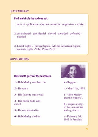 3) VOCABULARY 
Find and circle the odd one out. 
1. activist - politician - election - musician -supervisor - worker 
2. assassinated - presidential - elected - awarded - defended - 
married 
3. LGBT rights - Human Rights - African American Rights - 
women's rights -Nobel Peace Prize 
a - Reggae . 
b - May 11th, 1981. 
c - “Bob Marley 
and the Wailers”. 
d - singer, a song-writer, 
a musician 
and a guitarist. 
e - February 6th, 
1945 in Jamaica. 
4) PRE-WRITING 
Match both parts of the sentences. 
1 - Bob Marley was born on 
2 - He was a 
3 - His favorite music was 
4 - His music band was 
called 
5 - He was married to 
6 - Bob Marley died on 
73 
 
