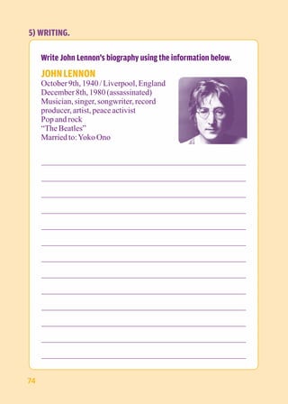 5) WRITING. 
Write John Lennon's biography using the information below. 
JOHN LENNON 
October 9th, 1940 / Liverpool, England 
December 8th, 1980 (assassinated) 
Musician, singer, songwriter, record 
producer, artist, peace activist 
Pop and rock 
“The Beatles” 
Married to: Yoko Ono 
74 
 