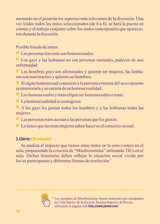 anotando en el pizarrón los aspectos más relevantes de la discusión. Una 
vez leídos todos los mitos seleccionados (de 6 a 8), se hará la puesta en 
común y el trabajo conjunto sobre los nudos conceptuales que aparecie-ron 
durante la discusión. 
Posible listado de mitos: 
· Las personas travestis son homosexuales. 
· Los gays y las lesbianas no son personas normales, padecen de una 
enfermedad. 
· Los hombres gays son afeminados y quieren ser mujeres, las lesbia-nas 
son marimachos y quieren ser hombres. 
· Si algún homosexual conociera a la persona correcta del sexo opuesto 
se enamoraría y se curaría de su homosexualidad. 
· Los homosexuales y trans eligen ser homosexuales o trans. 
· La homosexualidad es contagiosa. 
· A los gays les gustan todos los hombres y a las lesbianas todas las 
mujeres. 
· Las personas trans acosan a las personas que les gustan. 
· Lo único que las trans mujeres saben hacer es el comercio sexual. 
3. Cierre: (30 minutos) 
Se analiza el impacto que tienen estos mitos en la convivencia en el 
aula, proponiendo la creación de “Minihistorietas” utilizando TICs en el 
aula. Dichas historietas deben reflejar la situación social vivida por 
los/as participantes y diferentes formas de resolución.1 
Los ejemplos de Minihistorietas fueron realizados por estudiantes 
de Ciclo Básico de la Escuela Técnica Superior de Rivera, 
utilizando la página web http://www.pixton.com/ 
1 
76 
 