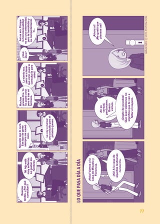 LO QUE PASA DÍA A DÍA 
¡Hola! Vamos a la 
casa de Micaela y 
Florencia. 
¡No! A la casa de 
aquellas lesbianas 
nunca iría. 
Ah es 
verdad, 
perdoname. 
Bueno 
vamos. 
¡Dejate de pavadas! 
Que sean lesbianas no 
significa que te van a 
faltar el respeto. 
¡Ahora sí! 
¡Me gustó que 
pienses así! 
Buenas 
tardes. ¿Por qué 
consultan? 
Mi hijo está 
muy enfermo. 
Le gustan los 
hombres 
Necesito que lo cure. 
Ese tipo de gente 
siempre me causó 
asco. 
Le voy a marcar 
una consulta para el 
próximo jueves. 
Muchas 
gracias Dra. Yo 
no podré venir 
pero lo trae mi 
hermana. 
Lo siento sra. 
pero va a tener 
que venir, pues la 
consulta es para 
usted. 
¿Qué 
dice? 
Así es sra. Porque 
la homosexualidad 
no es una enfermedad, 
pero la homofobia y 
su comportamiento 
sí... 
77 
 