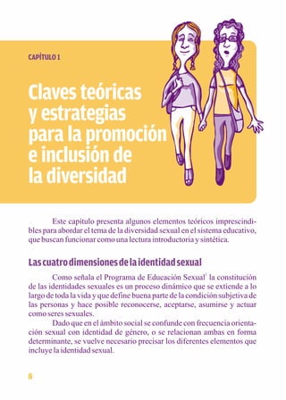 CAPÍTULO 1 
Claves teóricas 
y estrategias 
para la promoción 
e inclusión de 
la diversidad 
Este capítulo presenta algunos elementos teóricos imprescindi-bles 
para abordar el tema de la diversidad sexual en el sistema educativo, 
que buscan funcionar como una lectura introductoria y sintética. 
Las cuatro dimensiones de la identidad sexual 
Como señala el Programa de Educación Sexual1 la constitución 
de las identidades sexuales es un proceso dinámico que se extiende a lo 
largo de toda la vida y que define buena parte de la condición subjetiva de 
las personas y hace posible reconocerse, aceptarse, asumirse y actuar 
como seres sexuales. 
Dado que en el ámbito social se confunde con frecuencia orienta-ción 
sexual con identidad de género, o se relacionan ambas en forma 
determinante, se vuelve necesario precisar los diferentes elementos que 
incluye la identidad sexual. 
8 
 