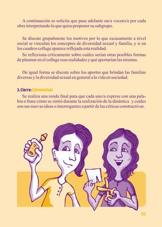 A continuación se solicita que pase adelante un/a vocero/a por cada 
obra interpretando lo que quiso proponer su subgrupo. 
Se discute grupalmente los motivos por lo que escasamente a nivel 
social se vinculan los conceptos de diversidad sexual y familia, y si en 
los cuadros collage aparece reflejada esta realidad. 
Se reflexiona críticamente sobre cuáles serían otras posibles formas 
de plasmar en el collage esas realidades y qué aportarían las mismas. 
De igual forma se discute sobre los aportes que brindan las familias 
diversas y la diversidad sexual en general a la vida en sociedad. 
3. Cierre: (10 minutos) 
Se realiza una ronda final para que cada uno/a exprese con una pala-bra 
o frase cómo se sintió durante la realización de la dinámica y cuáles 
son sus nuevas ideas o interrogantes a partir de las críticas constructivas. 
83 
 