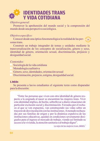 IDENTIDADES TRANS 
Y VIDA COTIDIANA 
Objetivo general: 
Promover la aprehensión del mundo social y la comprensión del 
mundo desde una perspectiva sociológica. 
Objetivo específico: 
Conocer desde una óptica fenomenológica la realidad de las per-sonas 
trans. 
Construir un trabajo integrador de temas y unidades mediante la 
transversalización de los conceptos de socialización, género y sexo, 
identidad de género, orientación sexual, discriminación, prejuicio y 
desigualdad social. 
Contenidos: 
Sociología de la vida cotidiana 
Metodología cualitativa 
Género, sexo, identidades, orientación sexual 
Discriminación, prejuicio, estigma, desigualdad social. 
1. Inicio: 
Se presenta a las/os estudiantes el siguiente texto como disparador 
para la discusión: 
“Entre las personas que viven con otra identidad de género res-pecto 
a la asignada al nacer se encuentran las mujeres trans. Vivir 
esta identidad implica, de hecho, sobrellevar a diario situaciones de 
particular exclusión social y discriminación. Forzadas por el recha-zo 
al que se ven expuestas, van construyendo sus vidas sobre un 
trayecto de desvinculación con las instituciones. A menudo rechaza-das 
por sus familias de origen y por la dinámica expulsiva de las 
instituciones educativas, quedan en condiciones severamente desi-guales 
para el ingreso al mercado de trabajo, viendo así limitado su 
acceso a la vivienda, la atención sanitaria o al trabajo digno”. 
1 La vejez de las mujeres trans, MIDES. 
24 
84 
 