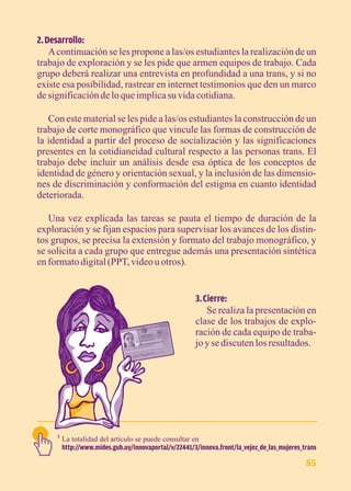 2. Desarrollo: 
A continuación se les propone a las/os estudiantes la realización de un 
trabajo de exploración y se les pide que armen equipos de trabajo. Cada 
grupo deberá realizar una entrevista en profundidad a una trans, y si no 
existe esa posibilidad, rastrear en internet testimonios que den un marco 
de significación de lo que implica su vida cotidiana. 
Con este material se les pide a las/os estudiantes la construcción de un 
trabajo de corte monográfico que vincule las formas de construcción de 
la identidad a partir del proceso de socialización y las significaciones 
presentes en la cotidianeidad cultural respecto a las personas trans. El 
trabajo debe incluir un análisis desde esa óptica de los conceptos de 
identidad de género y orientación sexual, y la inclusión de las dimensio-nes 
de discriminación y conformación del estigma en cuanto identidad 
deteriorada. 
Una vez explicada las tareas se pauta el tiempo de duración de la 
exploración y se fijan espacios para supervisar los avances de los distin-tos 
grupos, se precisa la extensión y formato del trabajo monográfico, y 
se solicita a cada grupo que entregue además una presentación sintética 
en formato digital (PPT, video u otros). 
3. Cierre: 
Se realiza la presentación en 
clase de los trabajos de explo-ración 
de cada equipo de traba-jo 
y se discuten los resultados. 
La totalidad del artículo se puede consultar en 
http://www.mides.gub.uy/innovaportal/v/22441/3/innova.front/la_vejez_de_las_mujeres_trans 
1 
85 
 