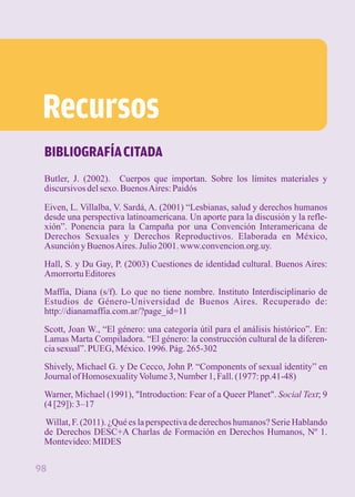 Recursos 
BIBLIOGRAFÍA CITADA 
Butler, J. (2002). Cuerpos que importan. Sobre los límites materiales y 
discursivos del sexo. Buenos Aires: Paidós 
Eiven, L. Villalba, V. Sardá, A. (2001) “Lesbianas, salud y derechos humanos 
desde una perspectiva latinoamericana. Un aporte para la discusión y la refle-xión”. 
Ponencia para la Campaña por una Convención Interamericana de 
Derechos Sexuales y Derechos Reproductivos. Elaborada en México, 
Asunción y Buenos Aires. Julio 2001. www.convencion.org.uy. 
Hall, S. y Du Gay, P. (2003) Cuestiones de identidad cultural. Buenos Aires: 
Amorrortu Editores 
Maffía, Diana (s/f). Lo que no tiene nombre. Instituto Interdisciplinario de 
Estudios de Género-Universidad de Buenos Aires. Recuperado de: 
http://dianamaffia.com.ar/?page_id=11 
Scott, Joan W., “El género: una categoría útil para el análisis histórico”. En: 
Lamas Marta Compiladora. “El género: la construcción cultural de la diferen-cia 
sexual”. PUEG, México. 1996. Pág. 265-302 
Shively, Michael G. y De Cecco, John P. “Components of sexual identity” en 
Journal of Homosexuality Volume 3, Number 1, Fall. (1977: pp.41-48) 
Warner, Michael (1991), "Introduction: Fear of a Queer Planet". Social Text; 9 
(4 [29]): 3–17 
Willat, F. (2011). ¿Qué es la perspectiva de derechos humanos? Serie Hablando 
de Derechos DESC+A Charlas de Formación en Derechos Humanos, Nº 1. 
Montevideo: MIDES 
98 
 