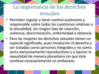 La importancia de los derechos
sexuales
• Permiten regular y tener control autónomo y
responsable sobre todas las cuestion...