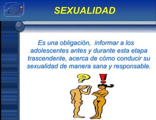 Es una obligación, informar a los
adolescentes antes y durante esta etapa
trascendente, acerca de cómo conducir su
sexualidad de manera sana y responsable.
SEXUALIDAD
 