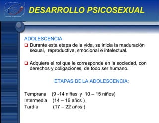 ADOLESCENCIA
 Durante esta etapa de la vida, se inicia la maduración
sexual, reproductiva, emocional e intelectual.
 Adquiere el rol que le corresponde en la sociedad, con
derechos y obligaciones, de todo ser humano.
ETAPAS DE LA ADOLESCENCIA:
Temprana (9 -14 niñas y 10 – 15 niños)
Intermedia (14 – 16 años )
Tardía (17 – 22 años )
DESARROLLO PSICOSEXUAL
 