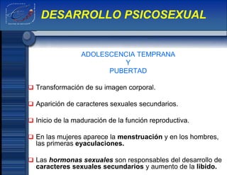 ADOLESCENCIA TEMPRANA
Y
PUBERTAD
 Transformación de su imagen corporal.
 Aparición de caracteres sexuales secundarios.
 Inicio de la maduración de la función reproductiva.
 En las mujeres aparece la menstruación y en los hombres,
las primeras eyaculaciones.
 Las hormonas sexuales son responsables del desarrollo de
caracteres sexuales secundarios y aumento de la libido.
DESARROLLO PSICOSEXUAL
 