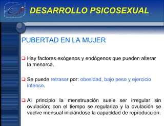 PUBERTAD EN LA MUJER
 Hay factores exógenos y endógenos que pueden alterar
la menarca.
 Se puede retrasar por: obesidad, bajo peso y ejercicio
intenso.
 Al principio la menstruación suele ser irregular sin
ovulación; con el tiempo se regulariza y la ovulación se
vuelve mensual iniciándose la capacidad de reproducción.
DESARROLLO PSICOSEXUAL
 