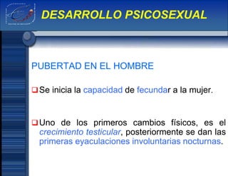 PUBERTAD EN EL HOMBRE
Se inicia la capacidad de fecundar a la mujer.
Uno de los primeros cambios físicos, es el
crecimiento testicular, posteriormente se dan las
primeras eyaculaciones involuntarias nocturnas.
DESARROLLO PSICOSEXUAL
 