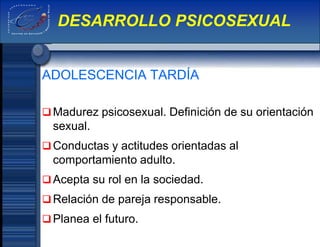 ADOLESCENCIA TARDÍA
Madurez psicosexual. Definición de su orientación
sexual.
Conductas y actitudes orientadas al
comportamiento adulto.
Acepta su rol en la sociedad.
Relación de pareja responsable.
Planea el futuro.
DESARROLLO PSICOSEXUAL
 