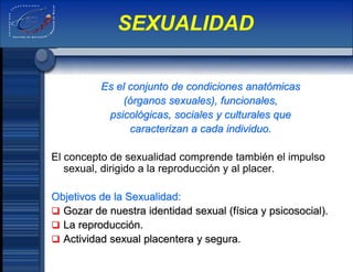 Es el conjunto de condiciones anatómicas
(órganos sexuales), funcionales,
psicológicas, sociales y culturales que
caracterizan a cada individuo.
El concepto de sexualidad comprende también el impulso
sexual, dirigido a la reproducción y al placer.
Objetivos de la Sexualidad:
 Gozar de nuestra identidad sexual (física y psicosocial).
 La reproducción.
 Actividad sexual placentera y segura.
SEXUALIDAD
 