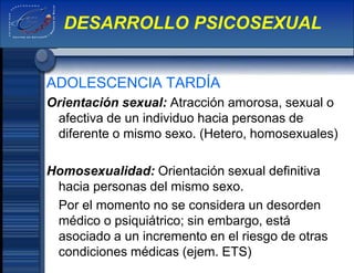 ADOLESCENCIA TARDÍA
Orientación sexual: Atracción amorosa, sexual o
afectiva de un individuo hacia personas de
diferente o mismo sexo. (Hetero, homosexuales)
Homosexualidad: Orientación sexual definitiva
hacia personas del mismo sexo.
Por el momento no se considera un desorden
médico o psiquiátrico; sin embargo, está
asociado a un incremento en el riesgo de otras
condiciones médicas (ejem. ETS)
DESARROLLO PSICOSEXUAL
 