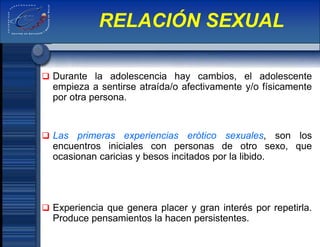  Durante la adolescencia hay cambios, el adolescente
empieza a sentirse atraída/o afectivamente y/o físicamente
por otra persona.
 Las primeras experiencias erótico sexuales, son los
encuentros iniciales con personas de otro sexo, que
ocasionan caricias y besos incitados por la libido.
 Experiencia que genera placer y gran interés por repetirla.
Produce pensamientos la hacen persistentes.
RELACIÓN SEXUAL
 