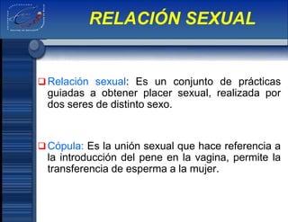 Relación sexual: Es un conjunto de prácticas
guiadas a obtener placer sexual, realizada por
dos seres de distinto sexo.
Cópula: Es la unión sexual que hace referencia a
la introducción del pene en la vagina, permite la
transferencia de esperma a la mujer.
RELACIÓN SEXUAL
 