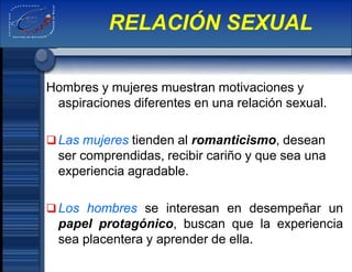 Hombres y mujeres muestran motivaciones y
aspiraciones diferentes en una relación sexual.
Las mujeres tienden al romanticismo, desean
ser comprendidas, recibir cariño y que sea una
experiencia agradable.
Los hombres se interesan en desempeñar un
papel protagónico, buscan que la experiencia
sea placentera y aprender de ella.
RELACIÓN SEXUAL
 