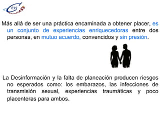 Más allá de ser una práctica encaminada a obtener placer, es
un conjunto de experiencias enriquecedoras entre dos
personas, en mutuo acuerdo, convencidos y sin presión.
La Desinformación y la falta de planeación producen riesgos
no esperados como: los embarazos, las infecciones de
transmisión sexual, experiencias traumáticas y poco
placenteras para ambos.
 