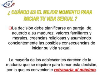 La decisión debe planificarse en pareja, de
acuerdo a su madurez, valores familiares y
morales, creencias religiosas y asumiendo
concientemente las posibles consecuencias de
iniciar su vida sexual.
La mayoría de los adolescentes carecen de la
madurez que se requiere para tomar esta decisión,
por lo que es conveniente retrasarla al máximo.
 