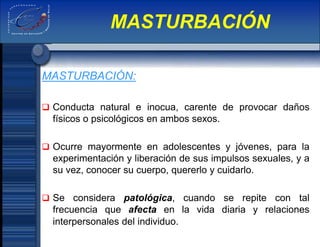 MASTURBACIÓN:
 Conducta natural e inocua, carente de provocar daños
físicos o psicológicos en ambos sexos.
 Ocurre mayormente en adolescentes y jóvenes, para la
experimentación y liberación de sus impulsos sexuales, y a
su vez, conocer su cuerpo, quererlo y cuidarlo.
 Se considera patológica, cuando se repite con tal
frecuencia que afecta en la vida diaria y relaciones
interpersonales del individuo.
MASTURBACIÓN
 