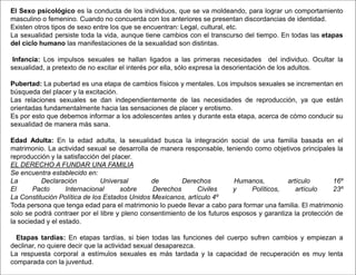 El Sexo psicológico es la conducta de los individuos, que se va moldeando, para lograr un comportamiento
masculino o femenino. Cuando no concuerda con los anteriores se presentan discordancias de identidad.
Existen otros tipos de sexo entre los que se encuentran: Legal, cultural, etc.
La sexualidad persiste toda la vida, aunque tiene cambios con el transcurso del tiempo. En todas las etapas
del ciclo humano las manifestaciones de la sexualidad son distintas.
Infancia: Los impulsos sexuales se hallan ligados a las primeras necesidades del individuo. Ocultar la
sexualidad, a pretexto de no excitar el interés por ella, sólo expresa la desorientación de los adultos.
Pubertad: La pubertad es una etapa de cambios físicos y mentales. Los impulsos sexuales se incrementan en
búsqueda del placer y la excitación.
Las relaciones sexuales se dan independientemente de las necesidades de reproducción, ya que están
orientadas fundamentalmente hacia las sensaciones de placer y erotismo.
Es por esto que debemos informar a los adolescentes antes y durante esta etapa, acerca de cómo conducir su
sexualidad de manera más sana.
Edad Adulta: En la edad adulta, la sexualidad busca la integración social de una familia basada en el
matrimonio. La actividad sexual se desarrolla de manera responsable, teniendo como objetivos principales la
reproducción y la satisfacción del placer.
EL DERECHO A FUNDAR UNA FAMILIA
Se encuentra establecido en:
La Declaración Universal de Derechos Humanos, artículo 16º
El Pacto Internacional sobre Derechos Civiles y Políticos, artículo 23º
La Constitución Política de los Estados Unidos Mexicanos, artículo 4º
Toda persona que tenga edad para el matrimonio lo puede llevar a cabo para formar una familia. El matrimonio
solo se podrá contraer por el libre y pleno consentimiento de los futuros esposos y garantiza la protección de
la sociedad y el estado.
Etapas tardías: En etapas tardías, si bien todas las funciones del cuerpo sufren cambios y empiezan a
declinar, no quiere decir que la actividad sexual desaparezca.
La respuesta corporal a estímulos sexuales es más tardada y la capacidad de recuperación es muy lenta
comparada con la juventud.
 