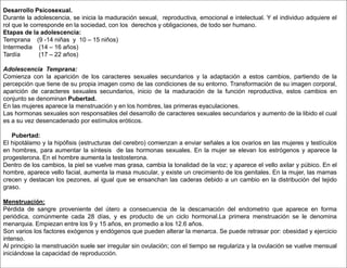 Desarrollo Psicosexual.
Durante la adolescencia, se inicia la maduración sexual, reproductiva, emocional e intelectual. Y el individuo adquiere el
rol que le corresponde en la sociedad, con los derechos y obligaciones, de todo ser humano.
Etapas de la adolescencia:
Temprana (9 -14 niñas y 10 – 15 niños)
Intermedia (14 – 16 años)
Tardía (17 – 22 años)
Adolescencia Temprana:
Comienza con la aparición de los caracteres sexuales secundarios y la adaptación a estos cambios, partiendo de la
percepción que tiene de su propia imagen como de las condiciones de su entorno. Transformación de su imagen corporal,
aparición de caracteres sexuales secundarios, inicio de la maduración de la función reproductiva, estos cambios en
conjunto se denominan Pubertad.
En las mujeres aparece la menstruación y en los hombres, las primeras eyaculaciones.
Las hormonas sexuales son responsables del desarrollo de caracteres sexuales secundarios y aumento de la libido el cual
es a su vez desencadenado por estímulos eróticos.
Pubertad:
El hipotálamo y la hipófisis (estructuras del cerebro) comienzan a enviar señales a los ovarios en las mujeres y testículos
en hombres, para aumentar la síntesis de las hormonas sexuales. En la mujer se elevan los estrógenos y aparece la
progesterona. En el hombre aumenta la testosterona.
Dentro de los cambios, la piel se vuelve mas grasa, cambia la tonalidad de la voz; y aparece el vello axilar y púbico. En el
hombre, aparece vello facial, aumenta la masa muscular, y existe un crecimiento de los genitales. En la mujer, las mamas
crecen y destacan los pezones, al igual que se ensanchan las caderas debido a un cambio en la distribución del tejido
graso.
Menstruación:
Pérdida de sangre proveniente del útero a consecuencia de la descamación del endometrio que aparece en forma
periódica, comúnmente cada 28 días, y es producto de un ciclo hormonal.La primera menstruación se le denomina
menarquia. Empiezan entre los 9 y 15 años, en promedio a los 12.6 años.
Son varios los factores exógenos y endógenos que pueden alterar la menarca. Se puede retrasar por: obesidad y ejercicio
intenso.
Al principio la menstruación suele ser irregular sin ovulación; con el tiempo se regulariza y la ovulación se vuelve mensual
iniciándose la capacidad de reproducción.
 